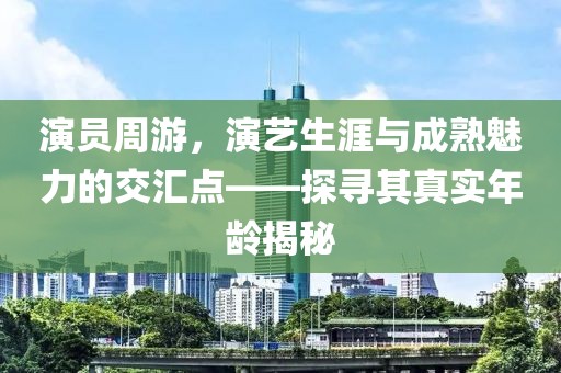 演员周游，演艺生涯与成熟魅力的交汇点——探寻其真实年龄揭秘