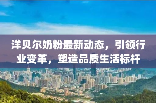 洋贝尔奶粉最新动态，引领行业变革，塑造品质生活标杆