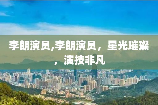 李朗演员,李朗演员，星光璀璨，演技非凡