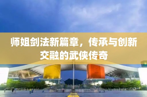 师姐剑法新篇章，传承与创新交融的武侠传奇