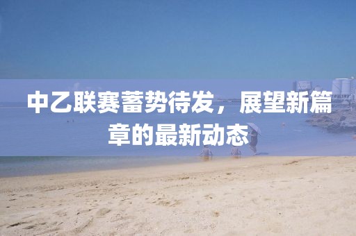 中乙联赛蓄势待发，展望新篇章的最新动态