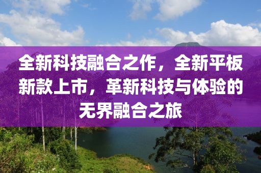 全新科技融合之作，全新平板新款上市，革新科技与体验的无界融合之旅