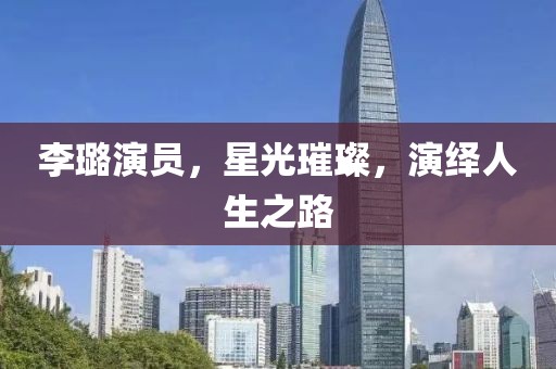李璐演员，星光璀璨，演绎人生之路