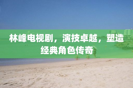林峰电视剧，演技卓越，塑造经典角色传奇