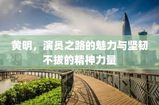 黄明，演员之路的魅力与坚韧不拔的精神力量