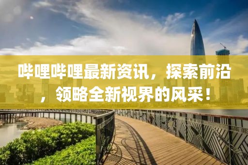 哔哩哔哩最新资讯，探索前沿，领略全新视界的风采！
