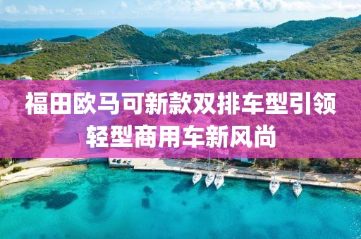 福田欧马可新款双排车型引领轻型商用车新风尚