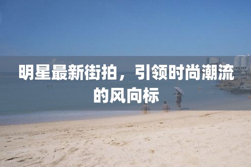 明星最新街拍，引领时尚潮流的风向标
