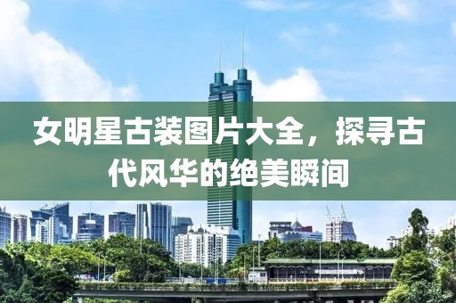 女明星古装图片大全，探寻古代风华的绝美瞬间