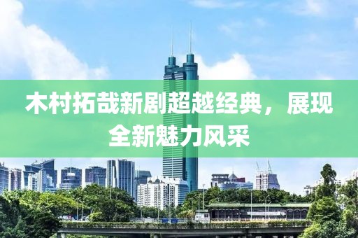 木村拓哉新剧超越经典，展现全新魅力风采