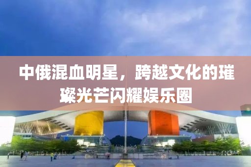 中俄混血明星，跨越文化的璀璨光芒闪耀娱乐圈