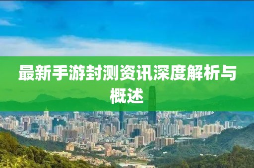 最新手游封测资讯深度解析与概述