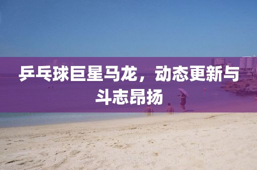 乒乓球巨星马龙，动态更新与斗志昂扬