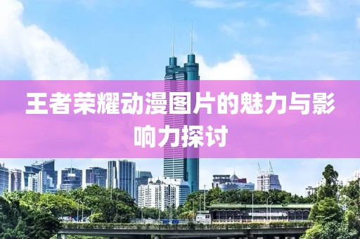 王者荣耀动漫图片的魅力与影响力探讨