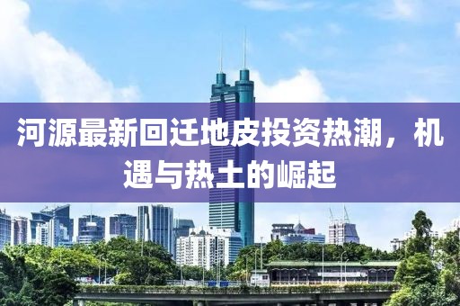 河源最新回迁地皮投资热潮，机遇与热土的崛起