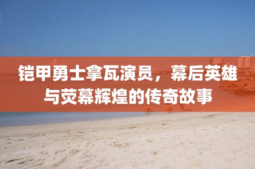 铠甲勇士拿瓦演员，幕后英雄与荧幕辉煌的传奇故事