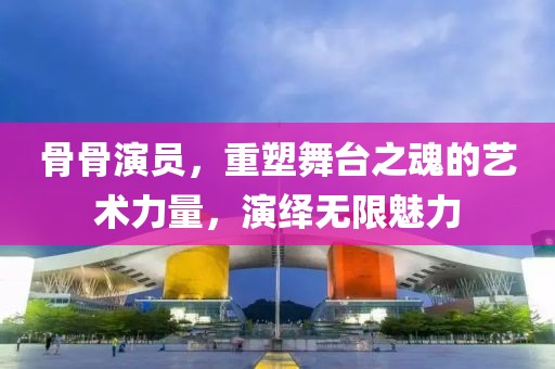 骨骨演员，重塑舞台之魂的艺术力量，演绎无限魅力