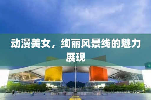 动漫美女，绚丽风景线的魅力展现