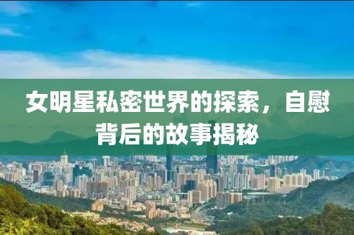 女明星私密世界的探索，自慰背后的故事揭秘