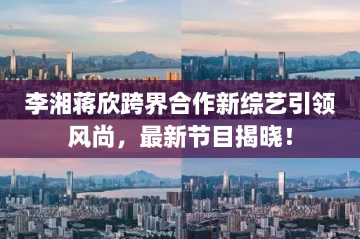 李湘蒋欣跨界合作新综艺引领风尚，最新节目揭晓！