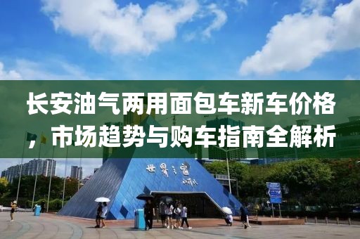 长安油气两用面包车新车价格，市场趋势与购车指南全解析