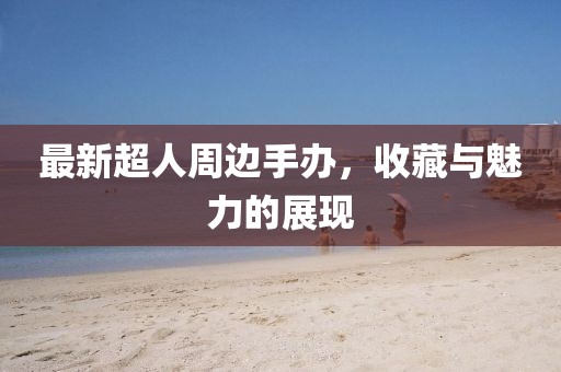 最新超人周边手办，收藏与魅力的展现