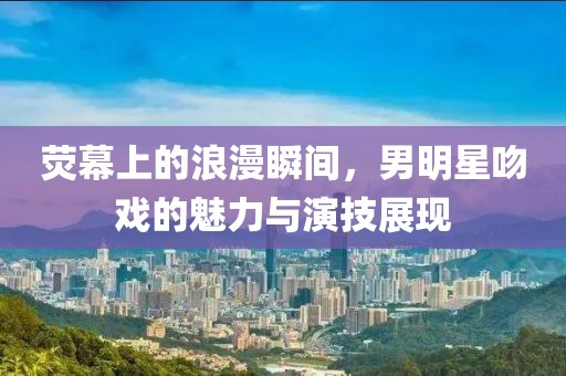 荧幕上的浪漫瞬间，男明星吻戏的魅力与演技展现