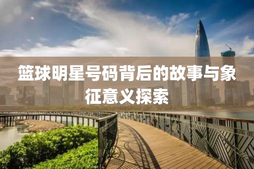 篮球明星号码背后的故事与象征意义探索