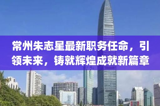 常州朱志星最新职务任命，引领未来，铸就辉煌成就新篇章