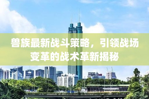 兽族最新战斗策略，引领战场变革的战术革新揭秘