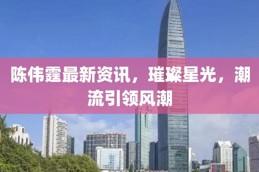 陈伟霆最新资讯，璀璨星光，潮流引领风潮