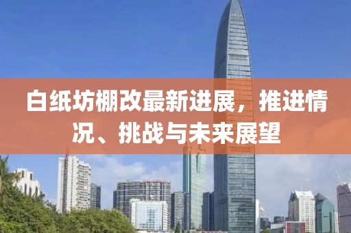 白纸坊棚改最新进展，推进情况、挑战与未来展望