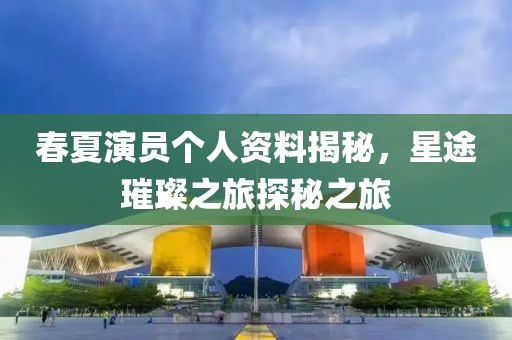 春夏演员个人资料揭秘，星途璀璨之旅探秘之旅