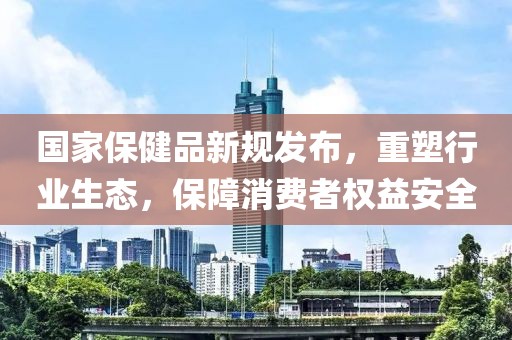 国家保健品新规发布，重塑行业生态，保障消费者权益安全