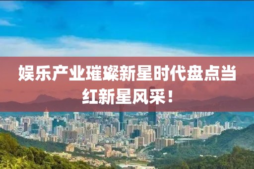 娱乐产业璀璨新星时代盘点当红新星风采！