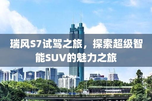 瑞风S7试驾之旅，探索超级智能SUV的魅力之旅