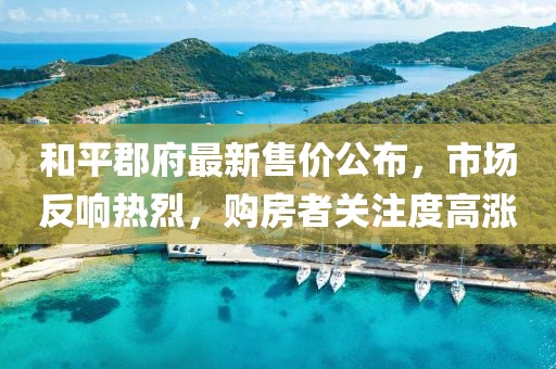 和平郡府最新售价公布，市场反响热烈，购房者关注度高涨