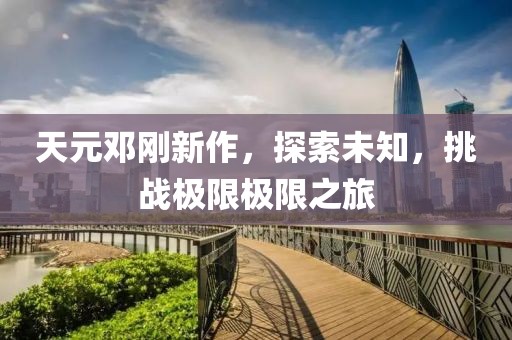 天元邓刚新作，探索未知，挑战极限极限之旅