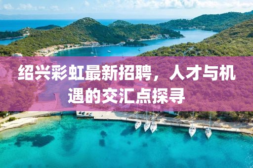 绍兴彩虹最新招聘，人才与机遇的交汇点探寻