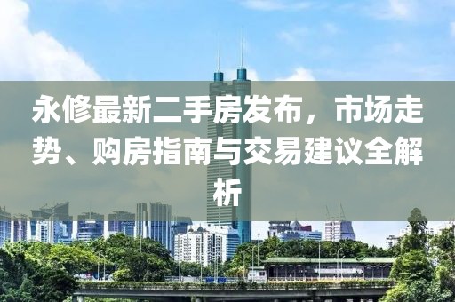 永修最新二手房发布，市场走势、购房指南与交易建议全解析
