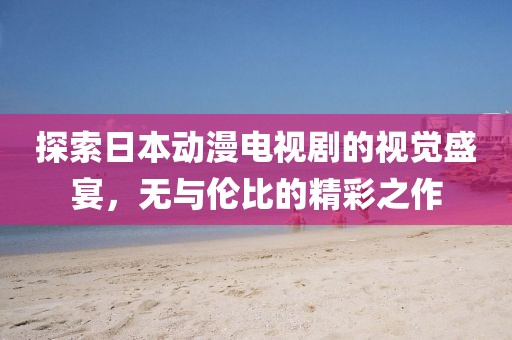 探索日本动漫电视剧的视觉盛宴，无与伦比的精彩之作