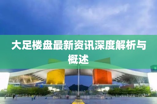 大足楼盘最新资讯深度解析与概述