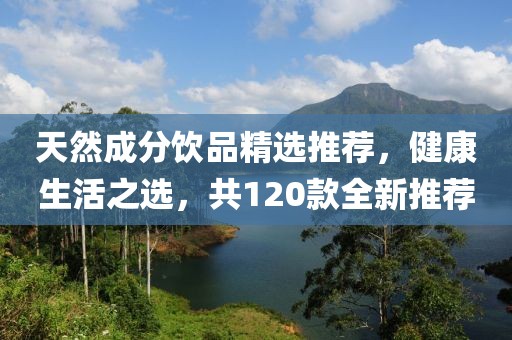 天然成分饮品精选推荐，健康生活之选，共120款全新推荐