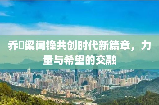乔玥梁闫锋共创时代新篇章，力量与希望的交融