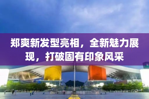 郑爽新发型亮相，全新魅力展现，打破固有印象风采