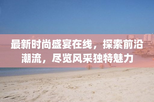 最新时尚盛宴在线，探索前沿潮流，尽览风采独特魅力