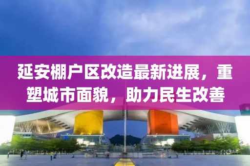 延安棚户区改造最新进展，重塑城市面貌，助力民生改善