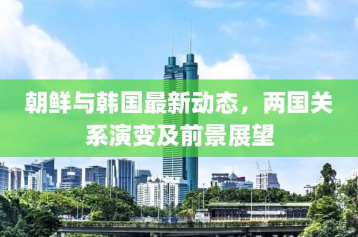 朝鲜与韩国最新动态，两国关系演变及前景展望