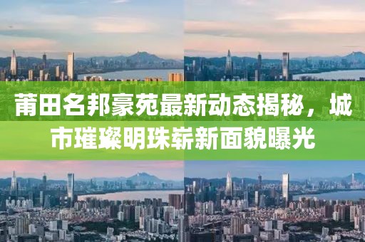 莆田名邦豪苑最新动态揭秘，城市璀璨明珠崭新面貌曝光