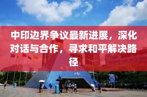 中印边界争议最新进展，深化对话与合作，寻求和平解决路径